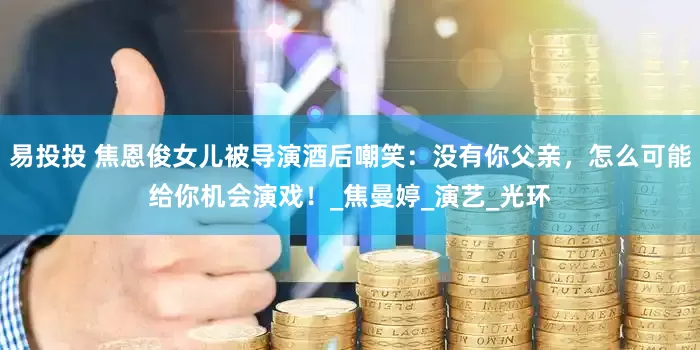 易投投 焦恩俊女儿被导演酒后嘲笑：没有你父亲，怎么可能给你机会演戏！_焦曼婷_演艺_光环