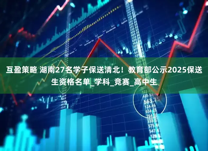 互盈策略 湖南27名学子保送清北！教育部公示2025保送生资格名单_学科_竞赛_高中生