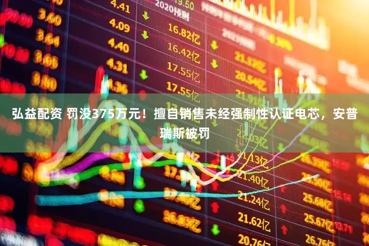 弘益配资 罚没375万元！擅自销售未经强制性认证电芯，安普瑞斯被罚