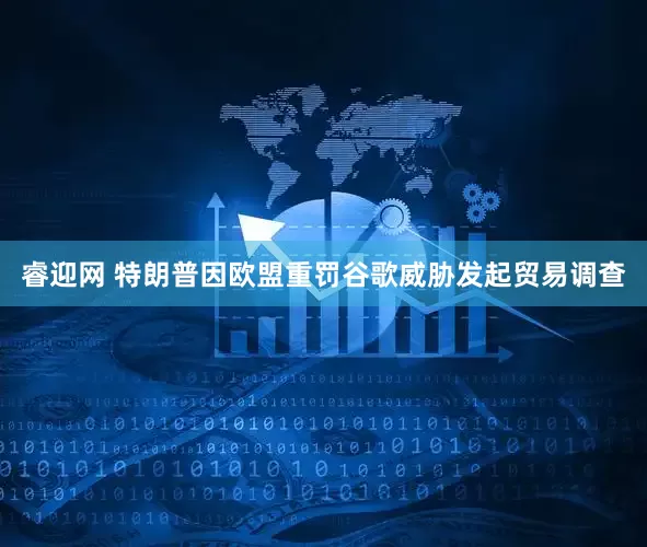 睿迎网 特朗普因欧盟重罚谷歌威胁发起贸易调查