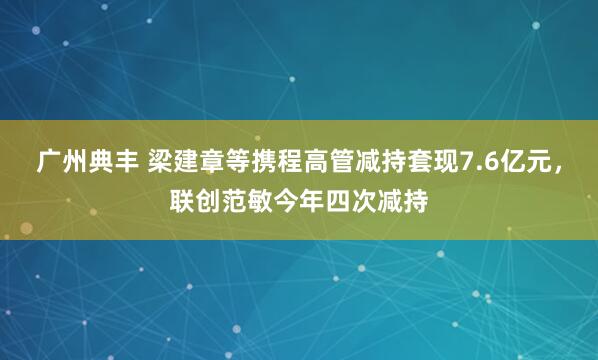 广州典丰 梁建章等携程高管减持套现7.6亿元，联创范敏今年四次减持