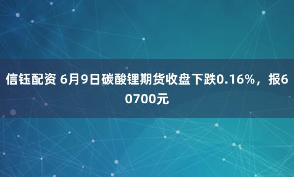 信钰配资 6月9日碳酸锂期货收盘下跌0.16%，报60700元