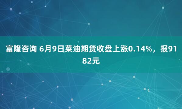 富隆咨询 6月9日菜油期货收盘上涨0.14%，报9182元