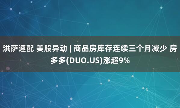 洪萨速配 美股异动 | 商品房库存连续三个月减少 房多多(DUO.US)涨超9%