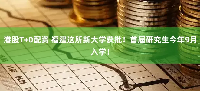 港股T+0配资 福建这所新大学获批！首届研究生今年9月入学！