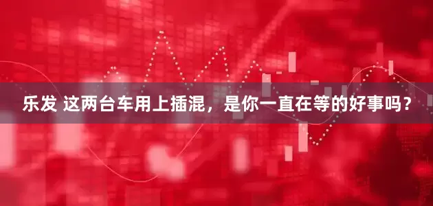 乐发 这两台车用上插混，是你一直在等的好事吗？