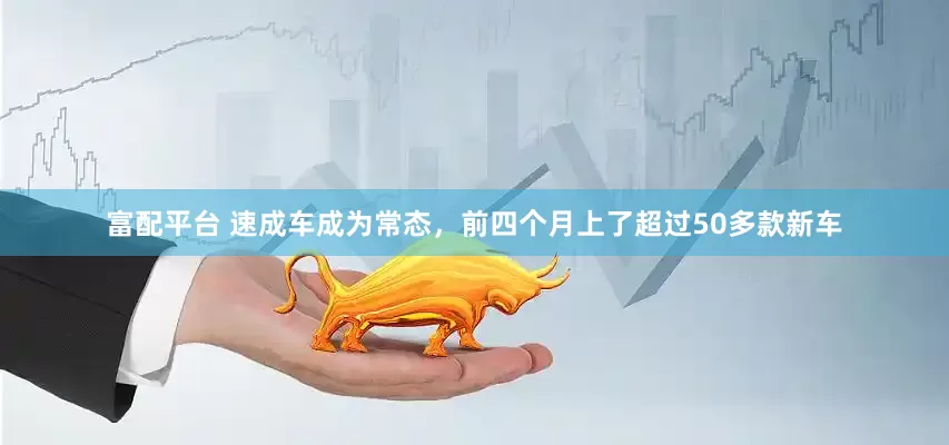 富配平台 速成车成为常态，前四个月上了超过50多款新车